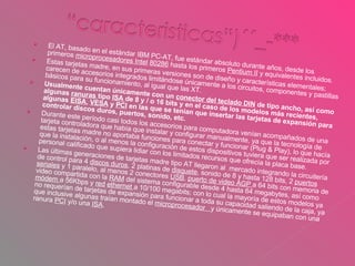 El AT, basado en el estándar IBM PC-AT, fue estándar absoluto durante años, desde los primeros  microprocesadores Intel   80286  hasta los primeros  Pentium II  y equivalentes incluidos. Estas tarjetas madre, en sus primeras versiones son de diseño y características elementales; carecen de accesorios integrados limitándose únicamente a los circuitos, componentes y pastillas básicos para su funcionamiento, al igual que las XT. Usualmente cuentan únicamente con un  conector del teclado DIN  de tipo ancho, así como algunas  ranuras  tipo  ISA  de 8 y / o 16 bits y en el caso de los modelos más recientes, algunas  EISA ,  VESA  y  PCI  en las que se tenían que insertar las tarjetas de expansión para controlar discos duros, puertos, sonido, etc. Durante este período casi todos los accesorios para computadora venían acompañados de una tarjeta controladora que había que instalar y configurar manualmente, ya que la tecnología de estas tarjetas madre no aportaba funciones para conectar y funcionar (Plug & Play), lo que hacía que la instalación, o al menos la configuración de estos dispositivos tuviera que ser realizada por personal calificado que supiera lidiar con los limitados recursos que ofrecía la placa base.  Las últimas generaciones de tarjetas madre tipo AT llegaron al  mercado integrando la circuitería de control para 4  discos duros , 2 platinas de  disquete , sonido de 8 y hasta 128 bits, 2  puertos seriales  y 1 paralelo, al menos 2 conectores  USB ,  puerto de video AGP  a 64 bits con memoria de video compartida con la  RAM  del sistema configurable desde 4 hasta 64 megabytes, así como  módem  a 56Kbps y  red   ethernet  a 10/100 megabits; con lo cual la mayoría de estos modelos ya no requerían de tarjetas de expansión para funcionar a toda su capacidad saliendo de la caja, ya que inclusive algunas traían montado el  microprocesador  y únicamente se equipaban con una ranura  PCI  y/o una  ISA . 
