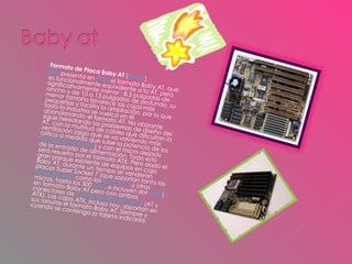 Formato de Placa Baby AT  [ editar ] IBM  presenta en  1985  el formato Baby AT, que es funcionalmente equivalente a la AT, pero significativamente menor : 8,5 pulgadas de ancho y de 10 a 13 pulgadas de profundo, su menor tamaño favorece las cajas más pequeñas y facilita la ampliación, por lo que toda la industria se vuelca en él abandonando el formato AT. No obstante sigue heredando los problemas de diseño del AT, con la multitud de cables que dificultan la ventilación (algo que se va volviendo más crítico a medida que sube la potencia de los  microprocesadores ) y con el micro alejado de la entrada de alimentación. Todo esto será resuelto por el formato ATX. Pero dado el gran parque existente de equipos en caja Baby AT, durante un tiempo se venderán placas Super Socket 7 (que soportan tanto los  Pentium MMX  como los  AMD K6-2  y otros micros, hasta los 500  Mhz , e incluyen slot  AGP ) en formato Baby AT pero con ambos conectores de  fuente de alimentación  (AT y ATX). Las cajas ATX, incluso hoy, soportan en sus ranuras el formato Baby AT. Siempre y cuando se contenga la tarjeta indicada. 