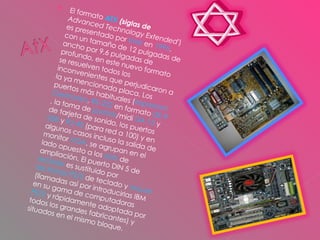 El formato  ATX   (siglas de   Advanced Technology Extended' ) es presentado por  Intel  en  1995 . con un tamaño de 12 pulgadas de ancho por 9,6 pulgadas de profundo, en este nuevo formato se resuelven todos los inconvenientes que perjudicaron a la ya mencionada placa. Los puertos más habituales ( impresora   Centronics ,  RS-232  en formato  DE-9 , la toma de  joystick /midi  DA-15  y de tarjeta de sonido, los puertos  USB  y  RJ-45  (para red a 100) y en algunos casos incluso la salida de monitor  VGA , se agrupan en el lado opuesto a los  slots  de ampliación. El puerto DIN 5 de  teclado  es sustituido por  las tomas PS/2  de teclado y  mouse  (llamadas así por introducirlas IBM en su gama de computadoras  PS/2  y rápidamente adoptada por todos los grandes fabricantes) y situados en el mismo bloque.  