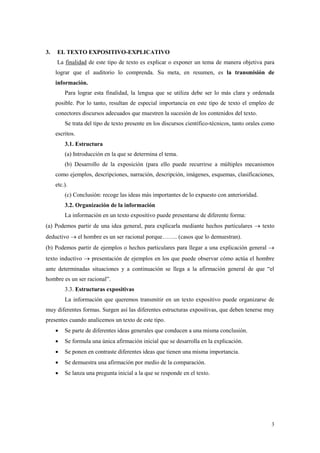 3 
3. EL TEXTO EXPOSITIVO-EXPLICATIVO 
La finalidad de este tipo de texto es explicar o exponer un tema de manera objetiva para lograr que el auditorio lo comprenda. Su meta, en resumen, es la transmisión de información. 
Para lograr esta finalidad, la lengua que se utiliza debe ser lo más clara y ordenada posible. Por lo tanto, resultan de especial importancia en este tipo de texto el empleo de conectores discursos adecuados que muestren la sucesión de los contenidos del texto. 
Se trata del tipo de texto presente en los discursos científico-técnicos, tanto orales como escritos. 
3.1. Estructura 
(a) Introducción en la que se determina el tema. 
(b) Desarrollo de la exposición (para ello puede recurrirse a múltiples mecanismos como ejemplos, descripciones, narración, descripción, imágenes, esquemas, clasificaciones, etc.). 
(c) Conclusión: recoge las ideas más importantes de lo expuesto con anterioridad. 
3.2. Organización de la información 
La información en un texto expositivo puede presentarse de diferente forma: 
(a) Podemos partir de una idea general, para explicarla mediante hechos particulares  texto deductivo  el hombre es un ser racional porque…….. (casos que lo demuestran). 
(b) Podemos partir de ejemplos o hechos particulares para llegar a una explicación general  texto inductivo  presentación de ejemplos en los que puede observar cómo actúa el hombre ante determinadas situaciones y a continuación se llega a la afirmación general de que “el hombre es un ser racional”. 
3.3. Estructuras expositivas 
La información que queremos transmitir en un texto expositivo puede organizarse de muy diferentes formas. Surgen así las diferentes estructuras expositivas, que deben tenerse muy presentes cuando analicemos un texto de este tipo. 
 Se parte de diferentes ideas generales que conducen a una misma conclusión. 
 Se formula una única afirmación inicial que se desarrolla en la explicación. 
 Se ponen en contraste diferentes ideas que tienen una misma importancia. 
 Se demuestra una afirmación por medio de la comparación. 
 Se lanza una pregunta inicial a la que se responde en el texto. 
 