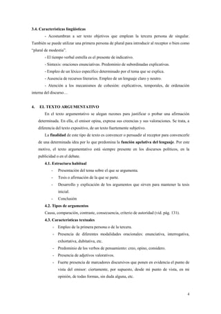 4 
3.4. Características lingüísticas 
- Acostumbran a ser texto objetivos que emplean la tercera persona de singular. También se puede utilizar una primera persona de plural para introducir al receptor o bien como “plural de modestia”. 
- El tiempo verbal estrella es el presente de indicativo. 
- Sintaxis: oraciones enunciativas. Predominio de subordinadas explicativas. 
- Empleo de un léxico específico determinado por el tema que se explica. 
- Ausencia de recursos literarios. Empleo de un lenguaje claro y neutro. 
- Atención a los mecanismos de cohesión: explicativos, temporales, de ordenación interna del discurso… 
4. EL TEXTO ARGUMENTATIVO 
En el texto argumentativo se alegan razones para justificar o probar una afirmación determinada. En ella, el emisor opina, expresa sus creencias y sus valoraciones. Se trata, a diferencia del texto expositivo, de un texto fuertemente subjetivo. 
La finalidad de este tipo de texto es convencer o persuadir al receptor para convencerle de una determinada idea por lo que predomina la función apelativa del lenguaje. Por este motivo, el texto argumentativo está siempre presente en los discursos políticos, en la publicidad o en el debate. 
4.1. Estructura habitual 
- Presentación del tema sobre el que se argumenta. 
- Tesis o afirmación de la que se parte. 
- Desarrollo y explicación de los argumentos que sirven para mantener la tesis inicial. 
- Conclusión 
4.2. Tipos de argumentos 
Causa, comparación, contraste, consecuencia, criterio de autoridad (vid. pág. 131). 
4.3. Características textuales 
- Empleo de la primera persona o de la tercera. 
- Presencia de diferentes modalidades oracionales: enunciativa, interrogativa, exhortativa, dubitativa, etc. 
- Predominio de los verbos de pensamiento: creo, opino, considero. 
- Presencia de adjetivos valorativos. 
- Fuerte presencia de marcadores discursivos que ponen en evidencia el punto de vista del emisor: ciertamente, por supuesto, desde mi punto de vista, en mi opinión, de todas formas, sin duda alguna, etc. 

