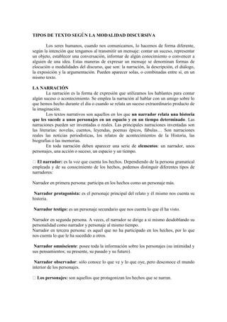 TIPOS DE TEXTO SEGÚN LA MODALIDAD DISCURSIVA
Los seres humanos, cuando nos comunicamos, lo hacemos de forma diferente,
según la intención que tengamos al transmitir un mensaje: contar un suceso, representar
un objeto, establecer una conversación, informar de algún conocimiento o convencer a
alguien de una idea. Estas maneras de expresar un mensaje se denominan formas de
elocución o modalidades del discurso, que son: la narración, la descripción, el diálogo,
la exposición y la argumentación. Pueden aparecer solas, o combinadas entre sí, en un
mismo texto.
LA NARRACIÓN
La narración es la forma de expresión que utilizamos los hablantes para contar
algún suceso o acontecimiento. Se emplea la narración al hablar con un amigo sobre lo
que hemos hecho durante el día o cuando se relata un suceso extraordinario producto de
la imaginación.
Los textos narrativos son aquellos en los que un narrador relata una historia
que les sucede a unos personajes en un espacio y en un tiempo determinado. Las
narraciones pueden ser inventadas o reales. Las principales narraciones inventadas son
las literarias: novelas, cuentos, leyendas, poemas épicos, fábulas… Son narraciones
reales las noticias periodísticas, los relatos de acontecimientos de la Historia, las
biografías o las memorias.
En toda narración deben aparecer una serie de elementos: un narrador, unos
personajes, una acción o suceso, un espacio y un tiempo.
El narrador: es la voz que cuenta los hechos. Dependiendo de la persona gramatical
empleada y de su conocimiento de los hechos, podemos distinguir diferentes tipos de
narradores:
Narrador en primera persona: participa en los hechos como un personaje más.
Narrador protagonista: es el personaje principal del relato y él mismo nos cuenta su
historia.
Narrador testigo: es un personaje secundario que nos cuenta lo que él ha visto.
Narrador en segunda persona. A veces, el narrador se dirige a sí mismo desdoblando su
personalidad como narrador y personaje al mismo tiempo.
Narrador en tercera persona: es aquel que no ha participado en los hechos, por lo que
nos cuenta lo que le ha sucedido a otros.
Narrador omnisciente: posee toda la información sobre los personajes (su intimidad y
sus pensamientos; su presente, su pasado y su futuro).
Narrador observador: sólo conoce lo que ve y lo que oye, pero desconoce el mundo
interior de los personajes.
Los personajes: son aquellos que protagonizan los hechos que se narran.
 