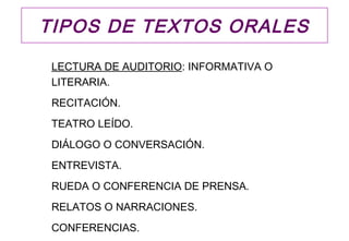 TIPOS DE TEXTOS ORALES

 LECTURA DE AUDITORIO: INFORMATIVA O
 LITERARIA.
 RECITACIÓN.
 TEATRO LEÍDO.
 DIÁLOGO O CONVERSACIÓN.
 ENTREVISTA.
 RUEDA O CONFERENCIA DE PRENSA.
 RELATOS O NARRACIONES.
 CONFERENCIAS.
 