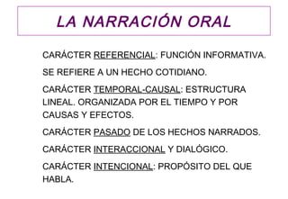 LA NARRACIÓN ORAL

CARÁCTER REFERENCIAL: FUNCIÓN INFORMATIVA.
SE REFIERE A UN HECHO COTIDIANO.
CARÁCTER TEMPORAL-CAUSAL: ESTRUCTURA
LINEAL. ORGANIZADA POR EL TIEMPO Y POR
CAUSAS Y EFECTOS.
CARÁCTER PASADO DE LOS HECHOS NARRADOS.
CARÁCTER INTERACCIONAL Y DIALÓGICO.
CARÁCTER INTENCIONAL: PROPÓSITO DEL QUE
HABLA.
 