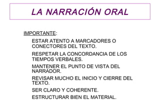 LA NARRACIÓN ORAL

IMPORTANTE:
  ESTAR ATENTO A MARCADORES O
  CONECTORES DEL TEXTO.
  RESPETAR LA CONCORDANCIA DE LOS
  TIEMPOS VERBALES.
  MANTENER EL PUNTO DE VISTA DEL
  NARRADOR.
  REVISAR MUCHO EL INICIO Y CIERRE DEL
  TEXTO.
  SER CLARO Y COHERENTE.
  ESTRUCTURAR BIEN EL MATERIAL.
 