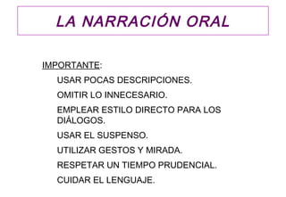 LA NARRACIÓN ORAL

IMPORTANTE:
  USAR POCAS DESCRIPCIONES.
  OMITIR LO INNECESARIO.
  EMPLEAR ESTILO DIRECTO PARA LOS
  DIÁLOGOS.
  USAR EL SUSPENSO.
  UTILIZAR GESTOS Y MIRADA.
  RESPETAR UN TIEMPO PRUDENCIAL.
  CUIDAR EL LENGUAJE.
 