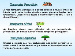 Transportes Ferroviários A rede ferroviária portuguesa é pouco extensa e muitas linhas do interior estão desactivadas devido a serem pouco utilizadas. Mas, futuramente, Lisboa estará ligada a Madrid através do  TGV   (Train à Grand Vitesse). Transportes Aéreos Transportes Aquáticos Embora a maioria dos rios portugueses não sejam navegáveis a nossa costa é muito extensa o que levou ao desenvolvimento de vários portos comerciais. As ligações aéreas mais utilizadas são as internacionais, provocando um intenso fluxo aéreo nos aeroportos portugueses. 