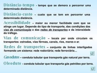 Distância-tempo  -  tempo que se demora a percorrer uma determinada distância. Distância-custo  –  custo que se tem em percorrer uma determinada distância. Acessibilidade  –  maior ou menor facilidade com que se atinge um lugar. Depende do tipo de transporte, das condições das  vias de comunicação  e das  redes de transportes  e da intensidade do tráfego. Vias de comunicação  – locais por onde circulam os transportes: estradas, vias férreas, canais, rios, mares e ar . Redes de transportes  – conjunto de linhas interligadas formando um sistema: rede rodoviária; rede ferroviária… Gasodutos   – conduta tubular que transporta gás natural por terra. Oleoduto  - conduta tubular que transporta gás petróleo por terra. 