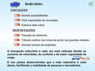 Rodoviários VANTAGENS: DESVANTAGENS: Grande acessibilidade; Fácil capacidade de circulação; Extensa rede viária. Poluição do ambiente; Trânsito caótico nas horas de ponta nas grandes cidades; Grande número de acidentes. O transporte rodoviário é cada vez mais utilizado devido ao aumento da velocidade, do conforto e da maior capacidade de carga. É nos países desenvolvidos que a rede rodoviária é mais densa, facilitando a mobilidade de pessoas e mercadorias. 