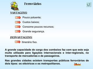 Ferroviários VANTAGENS: DESVANTAGENS: Itinerário fixo. Pouco poluente; Custos baixos; Consome poucos recursos; Grande segurança. A grande capacidade de carga dos comboios faz com que este seja muito utilizado para ligações internacionais e inter-regionais, no transporte de mercadorias e de passageiros. Nas grandes cidades existem transportes públicos ferroviários de dois tipos: os eléctricos e os metropolitanos. 