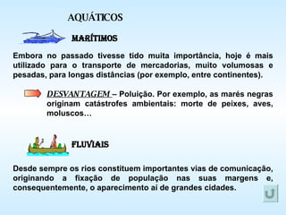 AQUÁTICOS Marítimos Fluviais Embora no passado tivesse tido muita importância, hoje é mais utilizado para o transporte de mercadorias, muito volumosas e pesadas, para longas distâncias (por exemplo, entre continentes). Desde sempre os rios constituem importantes vias de comunicação, originando a fixação de população nas suas margens e, consequentemente, o aparecimento aí de grandes cidades. DESVANTAGEM  – Poluição. Por exemplo, as marés negras originam catástrofes ambientais: morte de peixes, aves, moluscos… 