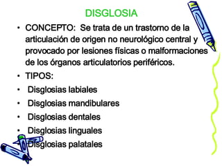 DISGLOSIA CONCEPTO:  Se trata de un trastorno de la articulación de origen no neurológico central y provocado por lesiones físicas o malformaciones de los órganos articulatorios periféricos.  TIPOS: Disglosias labiales  Disglosias mandibulares  Disglosias dentales Disglosias linguales   Disglosias palatales  