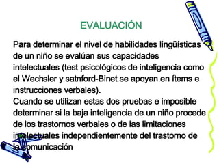 Para determinar el nivel de habilidades lingüísticas de un niño se evalúan sus capacidades intelectuales (test psicológicos de inteligencia como el Wechsler y satnford-Binet se apoyan en ítems e instrucciones verbales). Cuando se utilizan estas dos pruebas e imposible determinar si la baja inteligencia de un niño procede de los trastornos verbales o de las limitaciones intelectuales independientemente del trastorno de la comunicación EVALUACIÓN 