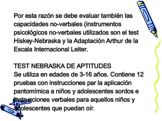Por esta razón se debe evaluar también las capacidades no-verbales (instrumentos psicológicos no-verbales utilizados son el test Hiskey-Nebraska y la Adaptación Arthur de la Escala Internacional Leiter. TEST NEBRASKA DE APTITUDES Se utiliza en edades de 3-16 años. Contiene 12 pruebas con instrucciones par la aplicación pantomímica a niños y adolescentes sordos e instrucciones verbales para aquellos niños y adolescentes que puedan oír .  