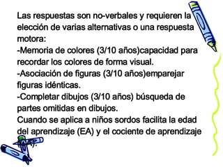 Las respuestas son no-verbales y requieren la elección de varias alternativas o una respuesta motora:  -Memoria de colores (3/10 años)capacidad para recordar los colores de forma visual. -Asociación de figuras (3/10 años)emparejar figuras idénticas. -Completar dibujos (3/10 años) búsqueda de partes omitidas en dibujos. Cuando se aplica a niños sordos facilita la edad del aprendizaje (EA) y el cociente de aprendizaje (CA). 