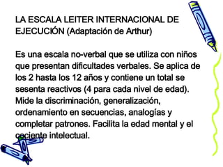 LA ESCALA LEITER INTERNACIONAL DE EJECUCIÓN (Adaptación de Arthur) Es una escala no-verbal que se utiliza con niños que presentan dificultades verbales. Se aplica de los 2 hasta los 12 años y contiene un total se sesenta reactivos (4 para cada nivel de edad). Mide la discriminación, generalización, ordenamiento en secuencias, analogías y completar patrones. Facilita la edad mental y el cociente intelectual. 
