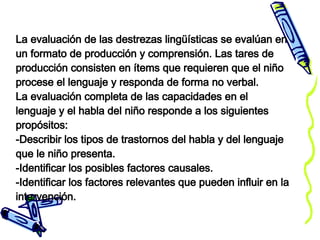 La evaluación de las destrezas lingüísticas se evalúan en un formato de producción y comprensión. Las tares de producción consisten en ítems que requieren que el niño procese el lenguaje y responda de forma no verbal. La evaluación completa de las capacidades en el lenguaje y el habla del niño responde a los siguientes propósitos: -Describir los tipos de trastornos del habla y del lenguaje que le niño presenta. -Identificar los posibles factores causales. -Identificar los factores relevantes que pueden influir en la intervención. 
