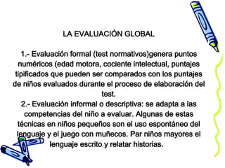 LA EVALUACIÓN GLOBAL 1.- Evaluación formal (test normativos)genera puntos numéricos (edad motora, cociente intelectual, puntajes tipificados que pueden ser comparados con los puntajes de niños evaluados durante el proceso de elaboración del test. 2.- Evaluación informal o descriptiva: se adapta a las competencias del niño a evaluar. Algunas de estas técnicas en niños pequeños son el uso espontáneo del lenguaje y el juego con muñecos. Par niños mayores el lenguaje escrito y relatar historias.   