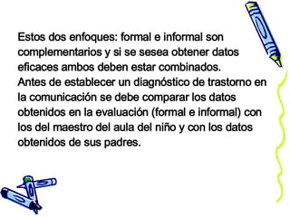 Estos dos enfoques: formal e informal son complementarios y si se sesea obtener datos eficaces ambos deben estar combinados. Antes de establecer un diagnóstico de trastorno en la comunicación se debe comparar los datos obtenidos en la evaluación (formal e informal) con los del maestro del aula del niño y con los datos obtenidos de sus padres. 