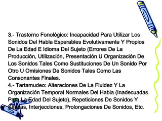 3.- Trastorno Fonológico: Incapacidad Para Utilizar Los Sonidos Del Habla Esperables Evolutivamente Y Propios De La Edad E Idioma Del Sujeto (Errores De La Producción, Utilización, Presentación U Organización De Los Sonidos Tales Como Sustituciones De Un Sonido Por Otro U Omisiones De Sonidos Tales Como Las Consonantes Finales. 4.- Tartamudeo: Alteraciones De La Fluidez Y La Organización Temporal Normales Del Habla (Inadecuadas Para La Edad Del Sujeto), Repeticiones De Sonidos Y Sílabas, Interjecciones, Prolongaciones De Sonidos, Etc . 