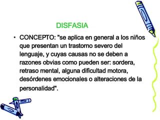 DISFASIA CONCEPTO: "se aplica en general a los niños que presentan un trastorno severo del lenguaje, y cuyas causas no se deben a razones obvias como pueden ser: sordera, retraso mental, alguna dificultad motora, desórdenes emocionales o alteraciones de la personalidad".   