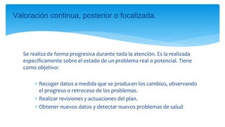 Se realiza de forma progresiva durante toda la atención. Es la realizada
específicamente sobre el estado de un problema real o potencial. Tiene
como objetivo:
 Recoger datos a medida que se producen los cambios, observando
el progreso o retroceso de los problemas.
 Realizar revisiones y actuaciones del plan.
 Obtener nuevos datos y detectar nuevos problemas de salud
Valoración continua, posterior o focalizada.
 