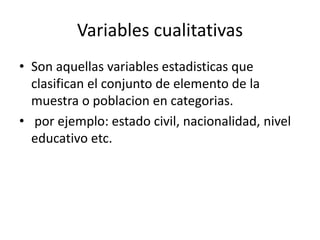 Variables cualitativas
• Son aquellas variables estadisticas que
clasifican el conjunto de elemento de la
muestra o poblacion en categorias.
• por ejemplo: estado civil, nacionalidad, nivel
educativo etc.