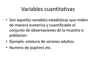 Variables cuantitativas
• Son aquellas variables estadisticas que miden
de manera numerica y cuantificable el
conjunto de observaciones de la muestra o
poblacion.
• Ejemplo: estatura de varones adultos.
• Numero de pupitres etc.