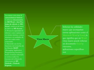 Virus Macro Infectan las utilidades macro que acompañan ciertas aplicaciones como el  Microsoft Word  y  Excel , lo que significa que un  Word  virus macro puede infectar un documento  Excel  y viceversa. aplicaciones específicas son Los macro virus tiene  3 características básicas :  1) Infectan  documentos  de  MS-Word  o  Ami Pro ,  hojas de cálculo  de  MS-Excel  y archivos de bases de datos en  MS-Access . 2) Poseen la capacidad de infectar y auto-copiarse en un mismo sistema, a otros sistemas o en unidades de red a las cuales estén conectadas. 3) Haciendo uso de las funciones de la interfaz de las librerías  MAPI  (Messaging Application Programming Interface), desde el sistema infectado se envía a todos los buzones de la libreta de direcciones de  MS Outlook  y  Outlook Express . 