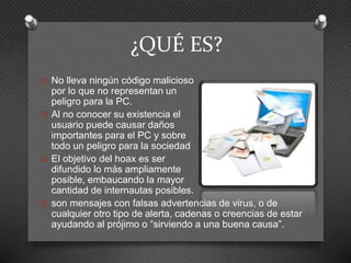 ¿QUÉ ES?
O No lleva ningún código malicioso
por lo que no representan un
peligro para la PC.
O Al no conocer su existencia el
usuario puede causar daños
importantes para el PC y sobre
todo un peligro para la sociedad
O El objetivo del hoax es ser
difundido lo más ampliamente
posible, embaucando la mayor
cantidad de internautas posibles.
O son mensajes con falsas advertencias de virus, o de
cualquier otro tipo de alerta, cadenas o creencias de estar
ayudando al prójimo o “sirviendo a una buena causa”.
 