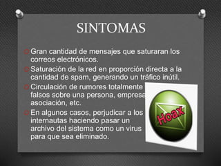 SINTOMAS
O Gran cantidad de mensajes que saturaran los
correos electrónicos.
O Saturación de la red en proporción directa a la
cantidad de spam, generando un tráfico inútil.
O Circulación de rumores totalmente
falsos sobre una persona, empresa,
asociación, etc.
O En algunos casos, perjudicar a los
internautas haciendo pasar un
archivo del sistema como un virus
para que sea eliminado.
 