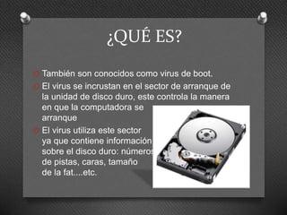 ¿QUÉ ES?
O También son conocidos como virus de boot.
O El virus se incrustan en el sector de arranque de
la unidad de disco duro, este controla la manera
en que la computadora se
arranque
O El virus utiliza este sector
ya que contiene información
sobre el disco duro: números
de pistas, caras, tamaño
de la fat....etc.
 
