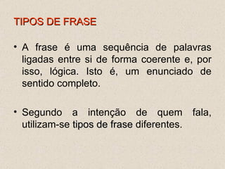 TIPOS DE FRASE A frase é uma sequência de palavras ligadas entre si de forma coerente e, por isso, lógica. Isto é, um enunciado de sentido completo. Segundo a intenção de quem fala, utilizam-se  tipos de frase  diferentes. 