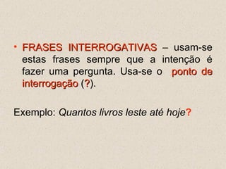 FRASES INTERROGATIVAS  – usam-se estas frases sempre que a intenção é fazer uma pergunta. Usa-se o  ponto de interrogação  ( ? ).   Exemplo:  Quantos livros leste até hoje ? 