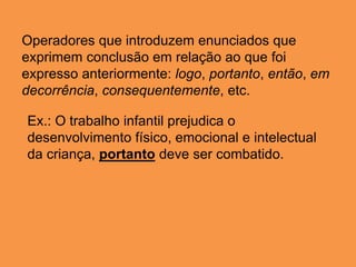 Operadores que introduzem enunciados que
exprimem conclusão em relação ao que foi
expresso anteriormente: logo, portanto, então, em
decorrência, consequentemente, etc.
Ex.: O trabalho infantil prejudica o
desenvolvimento físico, emocional e intelectual
da criança, portanto deve ser combatido.
 