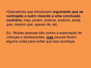 •Operadores que introduzem argumento que se
contrapõe a outro visando a uma conclusão
contrária: mas, porém, todavia, embora, ainda
que, mesmo que, apesar de, etc.
Ex.: Muitas pessoas são contra a exploração de
crianças e adolescentes, mas poucas fazem
alguma coisa para evitar que isso aconteça.
 