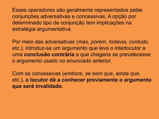 Esses operadores são geralmente representados pelas
conjunções adversativas e concessivas. A opção por
determinado tipo de conjunção tem implicações na
estratégia argumentativa.
Por meio das adversativas (mas, porém, todavia, contudo,
etc.), introduz-se um argumento que leva o interlocutor a
uma conclusão contrária a que chegaria se prevalecesse
o argumento usado no enunciado anterior.
Com as concessivas (embora, se bem que, ainda que,
etc.), o locutor dá a conhecer previamente o argumento
que será invalidado.
 