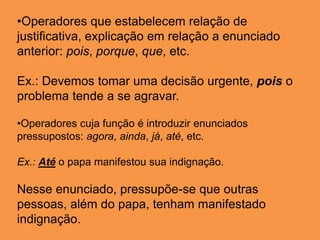 •Operadores que estabelecem relação de
justificativa, explicação em relação a enunciado
anterior: pois, porque, que, etc.
Ex.: Devemos tomar uma decisão urgente, pois o
problema tende a se agravar.
•Operadores cuja função é introduzir enunciados
pressupostos: agora, ainda, já, até, etc.
Ex.: Até o papa manifestou sua indignação.
Nesse enunciado, pressupõe-se que outras
pessoas, além do papa, tenham manifestado
indignação.
 