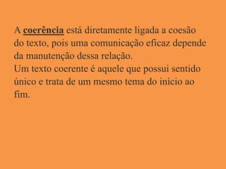 A coerência está diretamente ligada a coesão
do texto, pois uma comunicação eficaz depende
da manutenção dessa relação.
Um texto coerente é aquele que possui sentido
único e trata de um mesmo tema do início ao
fim.
 