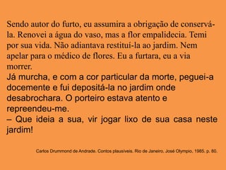 Sendo autor do furto, eu assumira a obrigação de conservá-
la. Renovei a água do vaso, mas a flor empalidecia. Temi
por sua vida. Não adiantava restituí-la ao jardim. Nem
apelar para o médico de flores. Eu a furtara, eu a via
morrer.
Já murcha, e com a cor particular da morte, peguei-a
docemente e fui depositá-la no jardim onde
desabrochara. O porteiro estava atento e
repreendeu-me.
– Que ideia a sua, vir jogar lixo de sua casa neste
jardim!
Carlos Drummond de Andrade. Contos plausíveis. Rio de Janeiro, José Olympio, 1985. p. 80.
 