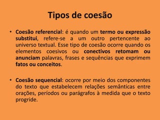 Tipos de coesão
• Coesão referencial: é quando um termo ou expressão
substitui, refere-se a um outro pertencente ao
universo textual. Esse tipo de coesão ocorre quando os
elementos coesivos ou conectivos retomam ou
anunciam palavras, frases e sequências que exprimem
fatos ou conceitos.
• Coesão sequencial: ocorre por meio dos componentes
do texto que estabelecem relações semânticas entre
orações, períodos ou parágrafos à medida que o texto
progride.
 