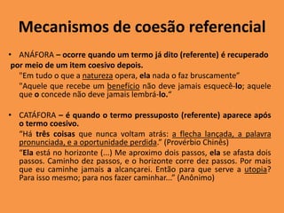 Mecanismos de coesão referencial
• ANÁFORA – ocorre quando um termo já dito (referente) é recuperado
por meio de um item coesivo depois.
"Em tudo o que a natureza opera, ela nada o faz bruscamente”
"Aquele que recebe um benefício não deve jamais esquecê-lo; aquele
que o concede não deve jamais lembrá-lo.“
• CATÁFORA – é quando o termo pressuposto (referente) aparece após
o termo coesivo.
“Há três coisas que nunca voltam atrás: a flecha lançada, a palavra
pronunciada, e a oportunidade perdida.” (Provérbio Chinês)
“Ela está no horizonte (...) Me aproximo dois passos, ela se afasta dois
passos. Caminho dez passos, e o horizonte corre dez passos. Por mais
que eu caminhe jamais a alcançarei. Então para que serve a utopia?
Para isso mesmo; para nos fazer caminhar...” (Anônimo)
 