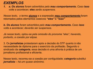 EXEMPLOS
1. a. Os alunos foram advertidos pelo mau comportamento. Caso isso
volte a acontecer, eles serão suspensos.
Nesse texto, o termo alunos e a expressão mau comportamento foram
retomados pelos elementos coesivos “eles” e “isso”
b. Os alunos foram advertidos pelo mau comportamento. Caso isso
volte a acontecer, deverão ser suspensos.
Já nesse texto, optou-se pela omissão do pronome “eles”, havendo,
portanto, a coesão por elipse.
3. Os jornalistas protestaram após a decisão do STF quanto à não
necessidade de diploma para o exercício da profissão. Segundo o
sindicado da categoria, essa decisão é uma afronta à prática de um
jornalismo profissional e eficiente.
Nesse texto, recorreu-se a coesão por contiguidade; categoria substitui
jornalista – há um quase sinônimo.
 