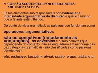  COESÃO SEQUENCIAL POR OPERADORES
ARGUMENTATIVOS
Esses elementos são responsáveis por evidenciar a
intensidade argumentativa do discurso e qual o caminho
que o falante está trilhando.
Do ponto de vista gramatical, as palavras que funcionam como
operadores argumentativos
são os conectivos (notadamente as
conjunções), os advérbios e outras palavras que,
dependendo do contexto, não se enquadram em nenhuma das
dez categorias gramaticais (são classificadas como palavras
denotativas):
até, inclusive, também, afinal, então, é que, aliás, etc.
 
