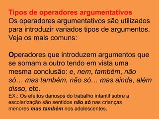 Tipos de operadores argumentativos
Os operadores argumentativos são utilizados
para introduzir variados tipos de argumentos.
Veja os mais comuns:
Operadores que introduzem argumentos que
se somam a outro tendo em vista uma
mesma conclusão: e, nem, também, não
só… mas também, não só… mas ainda, além
disso, etc.
EX.: Os efeitos danosos do trabalho infantil sobre a
escolarização são sentidos não só nas crianças
menores mas também nos adolescentes.
 
