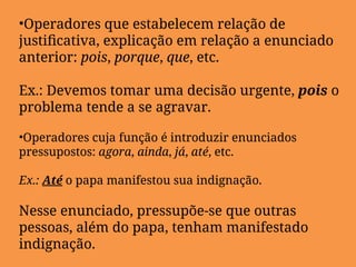 •Operadores que estabelecem relação de
justificativa, explicação em relação a enunciado
anterior: pois, porque, que, etc.
Ex.: Devemos tomar uma decisão urgente, pois o
problema tende a se agravar.
•Operadores cuja função é introduzir enunciados
pressupostos: agora, ainda, já, até, etc.
Ex.: Até o papa manifestou sua indignação.
Nesse enunciado, pressupõe-se que outras
pessoas, além do papa, tenham manifestado
indignação.
 