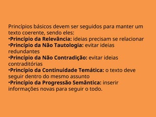 Princípios básicos devem ser seguidos para manter um
texto coerente, sendo eles:
•Princípio da Relevância: ideias precisam se relacionar
•Princípio da Não Tautologia: evitar ideias
redundantes
•Princípio da Não Contradição: evitar ideias
contraditórias
•Princípio da Continuidade Temática: o texto deve
seguir dentro do mesmo assunto
•Princípio da Progressão Semântica: inserir
informações novas para seguir o todo.
 