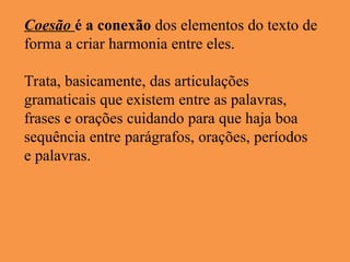 Coesão é a conexão dos elementos do texto de
forma a criar harmonia entre eles.
Trata, basicamente, das articulações
gramaticais que existem entre as palavras,
frases e orações cuidando para que haja boa
sequência entre parágrafos, orações, períodos
e palavras.
 