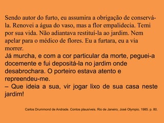 Sendo autor do furto, eu assumira a obrigação de conservá-
la. Renovei a água do vaso, mas a flor empalidecia. Temi
por sua vida. Não adiantava restituí-la ao jardim. Nem
apelar para o médico de flores. Eu a furtara, eu a via
morrer.
Já murcha, e com a cor particular da morte, peguei-a
docemente e fui depositá-la no jardim onde
desabrochara. O porteiro estava atento e
repreendeu-me.
– Que ideia a sua, vir jogar lixo de sua casa neste
jardim!
Carlos Drummond de Andrade. Contos plausíveis. Rio de Janeiro, José Olympio, 1985. p. 80.
 