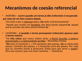 Mecanismos de coesão referencial
• ANÁFORA – ocorre quando um termo já dito (referente) é recuperado
por meio de um item coesivo depois.
"Em tudo o que a natureza opera, ela nada o faz bruscamente”
"Aquele que recebe um benefício não deve jamais esquecê-lo; aquele
que o concede não deve jamais lembrá-lo.“
• CATÁFORA – é quando o termo pressuposto (referente) aparece após
o termo coesivo.
“Há três coisas que nunca voltam atrás: a flecha lançada, a palavra
pronunciada, e a oportunidade perdida.” (Provérbio Chinês)
“Ela está no horizonte (...) Me aproximo dois passos, ela se afasta dois
passos. Caminho dez passos, e o horizonte corre dez passos. Por mais
que eu caminhe jamais a alcançarei. Então para que serve a utopia?
Para isso mesmo; para nos fazer caminhar...” (Anônimo)
 